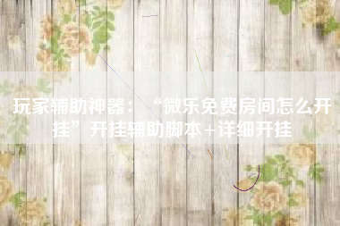 玩家辅助神器：“微乐免费房间怎么开挂	”开挂辅助脚本+详细开挂