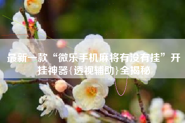 最新一款“微乐手机麻将有没有挂”开挂神器{透视辅助}全揭秘