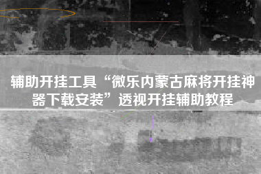 辅助开挂工具“微乐内蒙古麻将开挂神器下载安装	”透视开挂辅助教程