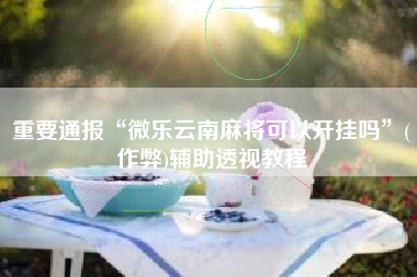 重要通报“微乐云南麻将可以开挂吗”(作弊)辅助透视教程