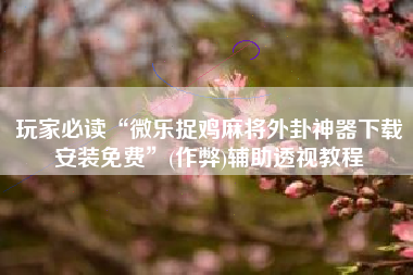 玩家必读“微乐捉鸡麻将外卦神器下载安装免费	”(作弊)辅助透视教程