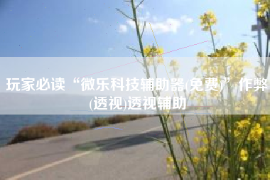 玩家必读“微乐科技辅助器(免费)	”作弊(透视)透视辅助